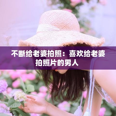 不断给老婆拍照：喜欢给老婆拍照片的男人 