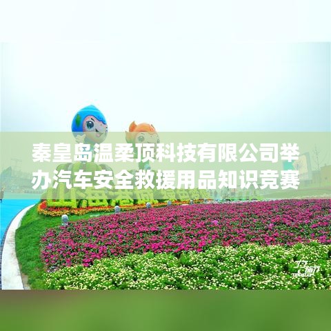 秦皇岛温柔顶科技举办汽车安全救援用品知识竞赛活动