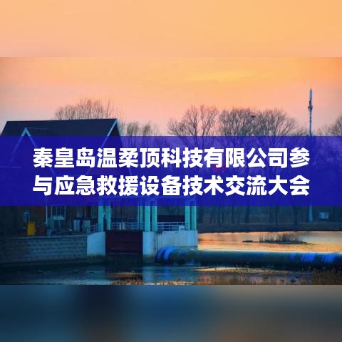 秦皇岛温柔顶科技参与救援设备技术交流大会获圆满成功