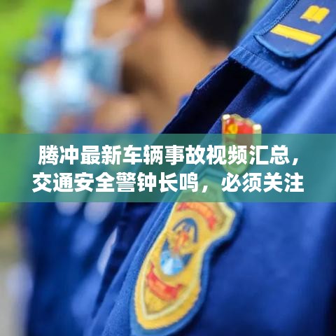 腾冲最新车辆事故视频汇总，交通安全警钟长鸣，必须关注！