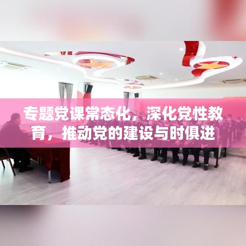 专题党课常态化，深化党性教育，推动党的建设与时俱进