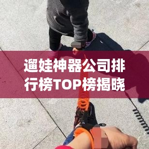 遛娃神器公司排行榜TOP榜揭晓！