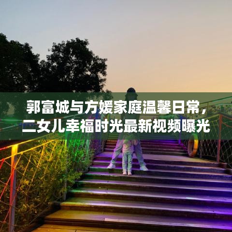郭富城与方媛家庭温馨日常，二女儿幸福时光最新视频曝光