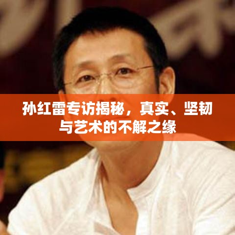 孙红雷专访揭秘，真实、坚韧与艺术的不解之缘